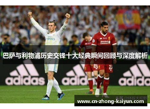 巴萨与利物浦历史交锋十大经典瞬间回顾与深度解析