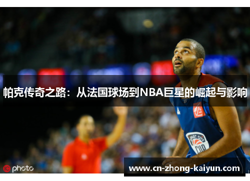 帕克传奇之路:从法国球场到NBA巨星的崛起与影响 帕克传奇之路:从法国球场到NBA巨星的崛起与影响