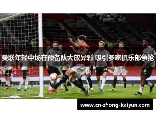 曼联年轻中场在预备队大放异彩 吸引多家俱乐部争抢