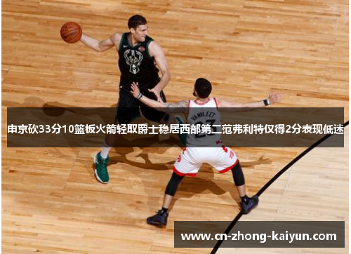 申京砍33分10篮板火箭轻取爵士稳居西部第二范弗利特仅得2分表现低迷