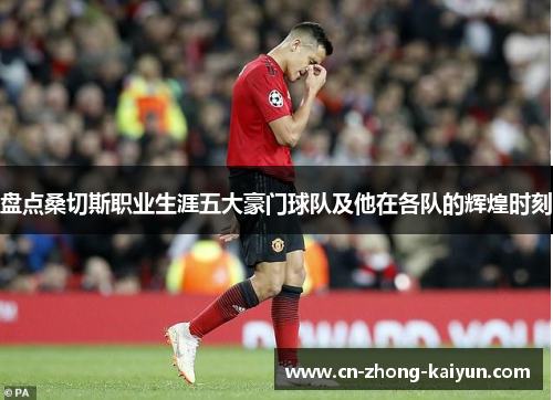 盘点桑切斯职业生涯五大豪门球队及他在各队的辉煌时刻