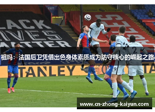 祖玛：法国后卫凭借出色身体素质成为防守核心的崛起之路