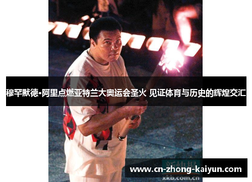 穆罕默德·阿里点燃亚特兰大奥运会圣火 见证体育与历史的辉煌交汇